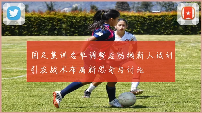 国足集训名单调整后防线新人试训引发战术布局新思考与讨论